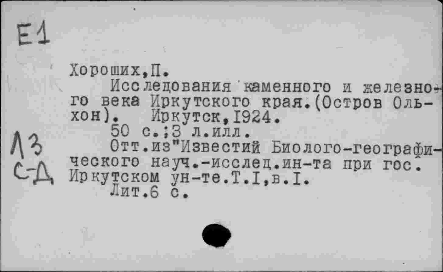 ﻿El
Аг с-д
Хороших,П.
Исследования каменного и железно го века Иркутского края.(Остров Ольхон). Иркутск,1924.
50 с.;3 л.илл.
Отт.из"Известий Биолого-географи ческого науч.-исслец.ин-та при гос. Иркутском ун-те.Т.1,в.I.
Лит.6 с.